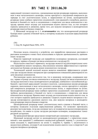 BY 7402 U 2011.06.30
2
циркуляцией теплового носителя, с размещенным внутри резервуара поршнем, выполнен-
ным в виде металлического цилиндра, плотно притертого к внутренней поверхности ре-
зервуара за счет уплотнительных колец, и закрепленным на штоке, цилиндрический
резервуар также снабжен герметично соединенной с ним крышкой и патрубком, располо-
женным в боковой его части и соединенным с отверстием для ввода компонентов в экс-
трудер, крышка имеет штуцер для подключения подачи сжатого газа, за счет которого
поршень приводится в движение, кроме того, для загрузки материала в цилиндрическом
резервуаре имеется боковое отверстие.
2. Шнековый экструдер по п. 1, отличающийся тем, что цилиндрический резервуар
бункера имеет сужение в боковой части, к которому подведена отдельная циркуляционная
рубашка.
(56)
1. Gray M. English Patent 5056, 1879.
Полезная модель относится к устройству для переработки прядильных растворов и
расплавов полимеров и может быть использована в отраслях промышленности, применя-
ющих экструзию.
Известен червячный экструдер для переработки полимерных материалов, состоящий
из корпуса, червяка и бункера для ввода компонентов в экструдер [1].
Недостатком известного червячного экструдера является неудовлетворительное каче-
ство переработки вязкого материала, обусловленное низкими эффективностью и произво-
дительностью бункера для ввода вязких компонентов в экструдер.
Технической задачей полезной модели является повышение эффективности устрой-
ства при экструзии вязких материалов при одновременном повышении равномерности по-
дачи вводимых компонентов.
Поставленная задача достигается тем, что в шнековом экструдере, содержащем кор-
пус, червяк и бункер для ввода компонентов в экструдер, бункер для ввода компонентов в
экструдер выполнен в виде цилиндрического резервуара, снабженного теплообменной ру-
башкой с проточной циркуляцией теплового носителя, с размещенным внутри резервуара
поршнем, выполненным в виде металлического цилиндра, плотно притертого к внутрен-
ней поверхности резервуара за счет уплотнительных колец, и закрепленным на штоке.
Цилиндрический резервуар также снабжен герметично соединенной с ним крышкой и па-
трубком, расположенным в боковой его части и соединенным с отверстием для ввода
компонентов в экструдер. Крышка имеет штуцер для подключения подачи сжатого газа, за
счет которого поршень приводится в движение. Скорость подачи вязкого материала в экс-
трудер контролируется давлением сжатого газа. Для загрузки материала в цилиндриче-
ском резервуаре имеется боковое отверстие.
Цилиндрический резервуар может дополнительно иметь сужение в боковой части, к
которому подведена отдельная циркуляционная рубашка, что позволяет производить
разогрев части раствора, тогда как основная часть не подвергается высокотемпературному
воздействию, что важно в случае экструзии растворов полимеров, подверженных темпе-
ратурной деструкции.
На приведенной фигуре представлен поперечный срез шнекового экструдера.
Шнековый экструдер состоит из цилиндрического резервуара 1 с герметично соеди-
ненной с ним крышкой 2, снабженного жидкостной рубашкой, поршня 3 с уплотнитель-
ными кольцами 4, закрепленного на штоке 5, патрубка 6, червяка 7, заключенного в
жидкостную рубашку, штуцера 8 для подключения подачи сжатого газа и отверстия 9 для
загрузки материала в резервуар.
 