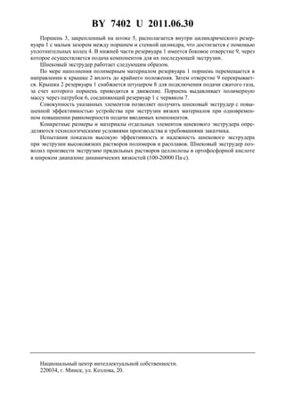 BY 7402 U 2011.06.30
3
Поршень 3, закрепленный на штоке 5, располагается внутри цилиндрического резер-
вуара 1 с малым зазором между поршнем и стенкой цилиндра, что достигается с помощью
уплотнительных колец 4. В нижней части резервуара 1 имеется боковое отверстие 9, через
которое осуществляется подача компонентов для их последующей экструзии.
Шнековый экструдер работает следующим образом.
По мере наполнения полимерным материалом резервуара 1 поршень перемещается в
направлении к крышке 2 вплоть до крайнего положения. Затем отверстие 9 перекрывает-
ся. Крышка 2 резервуара 1 снабжается штуцером 8 для подключения подачи сжатого газа,
за счет которого поршень приводится в движение. Поршень выдавливает полимерную
массу через патрубок 6, соединяющий резервуар 1 с червяком 7.
Совокупность указанных элементов позволяет получить шнековый экструдер с повы-
шенной эффективностью устройства при экструзии вязких материалов при одновремен-
ном повышении равномерности подачи вводимых компонентов.
Конкретные размеры и материалы отдельных элементов шнекового экструдера опре-
деляются технологическими условиями производства и требованиями заказчика.
Испытания показали высокую эффективность и надежность шнекового экструдера
при экструзии высоковязких растворов полимеров и расплавов. Шнековый экструдер поз-
волил произвести экструзию прядильных растворов целлюлозы в ортофосфорной кислоте
в широком диапазоне динамических вязкостей (100-20000 Па⋅с).
Национальный центр интеллектуальной собственности.
220034, г. Минск, ул. Козлова, 20.
 