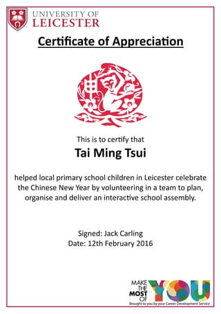 Cer ﬁcate of Apprecia on
This is to cer fy that
Tai Ming Tsui
helped local primary school children in Leicester celebrate
the Chinese New Year by volunteering in a team to plan,
organise and deliver an interac ve school assembly.
Signed: Jack Carling
Date: 12th February 2016
 