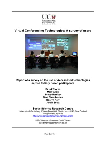 Virtual Conferencing Technologies: A survey of users
Report of a survey on the use of Access Grid technologies
across tertiary based participants
David Thorns
Mary Allan
Bindy Barclay
Gina Chamberlain
Roslyn Kerr
Jenna Scott
Social Science Research Centre
University of Canterbury, Private Bag 4800, Christchurch 8140, New Zealand
ssrc@canterbury.ac.nz
http://www.ssrc.canterbury.ac.nz/index.shtml
SSRC Director: Professor David Thorns
david.thorns@canterbury.ac.nz
Page 2 of 96
 