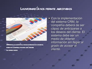 La información nos permite anticiparnos Con la implementación del sistema CRM, la compañía deberá de ser capaz de anticiparse a los deseos del cliente. El sistema debe ser un medio de obtener información  sin llegar al grado de acosar al cliente. CRM brinda a la compañía la valiosa oportunidad de conocer el estado de su empresa, por ende como afrontar  Los estados futuros 
