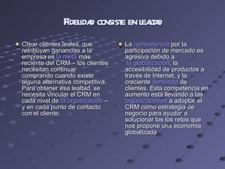 Fidelidad consiste en lealtad Crear clientes leales, que retribuyan ganancias a la empresa es  la meta  más reciente del CRM – los clientes necesitan continuar comprando cuando existe alguna alternativa competitiva. Para obtener esa lealtad, se necesita vincular el CRM en cada nivel de  la organización  – y en cada punto de contacto con el cliente. La  competencia  por la participación de mercado es agresiva debido a   la globalización , la accesibilidad de productos a través de Internet, y la creciente  demanda  de clientes. Esta competencia en aumento está llevando a las  organizaciones  a adoptar el CRM como estrategia de negocio para ayudar a solucionar los los retos que nos propone una economia globalizada 
