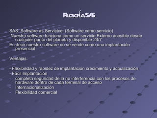 Filosofía SAS SAS: Software as Servicice: (Software como servicio) Nuestro software funciona como un servicio Externo acesible desde cualquier punto del planeta y disponible 24/7 Es decir nuestro software no se vende como una implantación presencial Ventajas: - Flexibilidad y rapidez de implantación crecimiento y actualización  - Fácil Implantación completa seguridad de la no interferencia con los procesos de hardware dentro de cada terminal de acceso Internacionalización  Flexibilidad comercial 