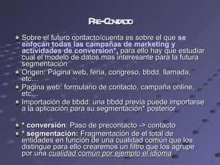 Pre-Contacto Sobre el futuro contacto/cuenta es sobre el que  se enfocan todas las campañas de marketing y actividades de conversion* ,  para ello hay que estudiar cual el modelo de datos mas interesante para la futura segmentación  Origen: Página web, feria, congreso, bbdd, llamada, etc… Pagina web: formulario de contacto, campaña online, etc… Importación de bbdd: una bbdd previa puede importarse a la aplicación para su segmentación* posterior  * conversión : Paso de precontacto -> contacto * segmentación:  Fragmentación de el total de entidades en función de una cualidad común que los distingue para ello crearemos un filtro que los agrupe por una  cualidad común por ejemplo el idioma 