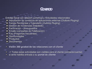 Contacto Entidad física con relación comercial y Actividades relacionales: Importación de contactos de aplicaciones externas (Outlook Pluging) Tareas Pendientes y Calendario (Outlook Pluging) Gestión de incidencias (helpdesk) Facturación – presupuestos Emails (campañas de Fidelización) Faq (Preguntas frecuentes) Oportunidades Productos  Documentos Visión 360 grados de las relaciones con el cliente -> Todas estas actividades son visibles para el cliente (contacto/cuenta)  si se le habilita entrada a su  portal de cliente 