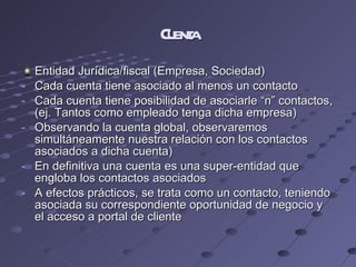 Cuenta Entidad Jurídica/fiscal (Empresa, Sociedad) Cada cuenta tiene asociado al menos un contacto Cada cuenta tiene posibilidad de asociarle “n” contactos, (ej. Tantos como empleado tenga dicha empresa) Observando la cuenta global, observaremos simultáneamente nuestra relación con los contactos asociados a dicha cuenta) En definitiva una cuenta es una super-entidad que engloba los contactos asociados A efectos prácticos, se trata como un contacto, teniendo asociada su correspondiente oportunidad de negocio y el acceso a portal de cliente 