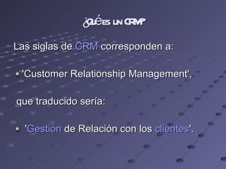 ¿Qué es un CRM? Las siglas de  CRM  corresponden a: 'Customer Relationship Management', que traducido sería: ' Gestión  de Relación con los  clientes '. 