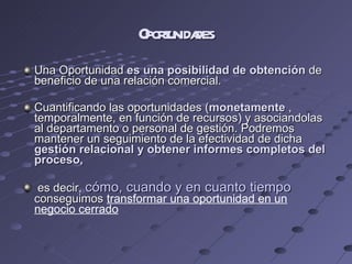 Oportunidades Una Oportunidad  es una posibilidad de obtención  de beneficio de una relación comercial. Cuantificando las oportunidades ( monetamente  , temporalmente, en función de recursos) y asociandolas al departamento o personal de gestión. Podremos mantener un seguimiento de la efectividad de dicha  gestión relacional y obtener informes completos del proceso, es decir,  cómo, cuando y en cuanto tiempo  conseguimos  transformar una oportunidad en un negocio cerrado 