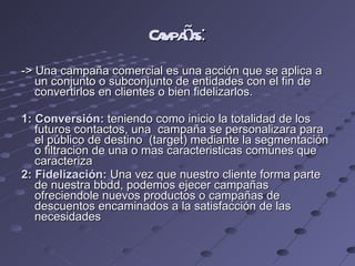 Campañas : -> Una campaña comercial es una acción que se aplica a un conjunto o subconjunto de entidades con el fin de convertirlos en clientes o bien fidelizarlos. 1: Conversión:  teniendo como inicio la totalidad de los futuros contactos, una  campaña se personalizara para el público de destino  (target) mediante la segmentación o filtracion de una o mas caracteristicas comunes que caracteriza 2: Fidelización:  Una vez que nuestro cliente forma parte de nuestra bbdd, podemos ejecer campañas ofreciendole nuevos productos o campañas de descuentos encaminados a la satisfacción de las necesidades 