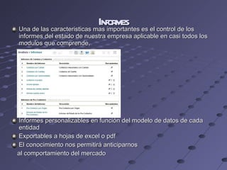 Informes Una de las caracteristicas mas importantes es el control de los informes del estado de nuestra empresa aplicable en casi todos los modulos que comprende, Informes personalizables en función del modelo de datos de cada entidad Exportables a hojas de excel o pdf El conocimiento nos permitirá anticiparnos  al comportamiento del mercado 