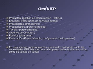 Gestión ERP Productos: (gestión de stock) (online – offline) Servicios: (facturación de servicios extras) Proveedores: (transportes) Presupuestos: (personalizables) Tarifas: (personalizables) Ordenes de Compra: ( Pedidos (albaranes) Facturación (Personalizable, configuración de impuestos) En esta sección comprobaremos que nuestra aplicación suple las necesidades ERP básicas de una empresa, tanto de clientes online como de ventas en tienda 