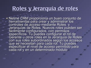 Roles y Jerarquía de roles Netme CRM proporciona un buen conjunto de herramientas para crear y administrar los controles de acceso mediante Roles  y Jerarquías de Roles. Nuevos roles pueden ser fácilmente configurados, con permisos específicos. Tu puedes configurar el rol de Gerente u otros roles en la Jerarquía de Roles con sus roles subordinados según los accesos que se necesitan para cada rol. Tú puedes especificar el nivel de acceso permitido para cada rol y en un determinado módulo . 