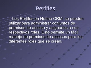 Perfiles Los Perfiles en Netme CRM  se pueden utilizar para administrar conjuntos de permisos de acceso y asignarlos a sus respectivos roles. Esto permite un fácil manejo de permisos de accesos para los diferentes roles que se crean. 