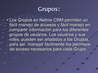 Grupos: Los Grupos en Netme CRM permiten un fácil manejo de accesos y fácil manejo en compartir información para los diferentes grupos de usuarios. Los usuarios y sus roles, pueden ser añadidos a los Grupos,  para así  manejar fácilmente los permisos de acceso necesarios para cada Grupo.   