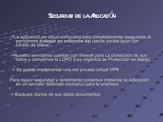 Seguridad de la Aplicación ->La aplicación en cloud computing esta completamente asegurada al permitirnos  trabajar en entornos ssl  (secre socket layer con cifrado de datos) ->Nuestro servidores cuentan con firewall para La protección de sus datos y cumplimos la LOPD (Ley orgánica de Protección de datos),  -> Se puede implementar una red privada virtual VPN Para mayor seguridad y rendimiento podemos implantar la aplicación en un servidor dedicado exclusivo para la empresa  -> Backups diarios de sus datos documentos 