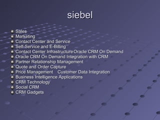 siebel Sales Marketing Contact Center and Service Self-Service and E-Billing Contact Center Infrastructure Oracle CRM On Demand Oracle CRM On Demand Integration with CRM Partner Relationship Management Quote and Order Capture Price Management  Customer Data Integration Business Intelligence Applications  CRM Technology Social CRM CRM Gadgets 