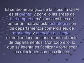 El centro neurálgico de la filosofía CRM  es el  cliente , y por ello las áreas de  una empresa  más susceptibles de poner en marcha esta  estrategia  son los departamentos comerciales, de  marketing  y  atención al cliente , extendiéndose posteriormente al resto de departamentos. Con todo ello, lo que se intenta es fidelizar y fortalecer las relaciones con sus clientes 
