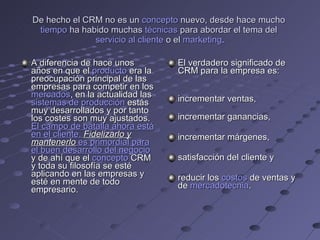 De hecho el CRM no es un  concepto  nuevo, desde hace mucho  tiempo  ha habido muchas  técnicas  para abordar el tema del  servicio al cliente  o el  marketing . A diferencia de hace unos años en que el  producto  era la preocupación principal de las empresas para competir en los  mercados , en la actualidad las  sistemas de producción  estás muy desarrollados y por tanto los costes son muy ajustados.  El campo de batalla ahora está en el cliente.  Fidelizarlo y mantenerlo  es primordial para el buen  desarrollo  del negocio  y de ahí que el  concepto  CRM y toda su filosofía se esté aplicando en las empresas y esté en mente de todo empresario. El verdadero significado de CRM para la empresa es: incrementar ventas,  incrementar ganancias,  incrementar márgenes,  satisfacción del cliente y  reducir los  costos  de ventas y de  mercadotecnia . 