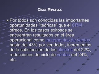 Casos Practicos Por todos son conocidas las importantes oportunidades "teóricas" que el  CRM  ofrece. En los casos exitosos se encuentran resultados en el área operacional como  incrementos de   ventas  hasta del 43% por vendedor, incrementos de la satisfacción de los  clientes  del 22%, reducciones de ciclo de  ventas  del 24%, etc. 