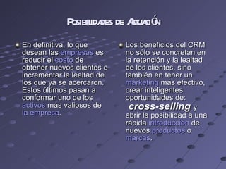 Posibilidades de Actuación En definitiva, lo que desean las  empresas  es reducir el  costo  de obtener nuevos clientes e incrementar la lealtad de los que ya se acercaron. Estos últimos pasan a conformar uno de los  activos  más valiosos de  la empresa . Los beneficios del CRM no sólo se concretan en la retención y la lealtad de los clientes, sino también en tener un  marketing  más efectivo, crear inteligentes oportunidades de:  cross-selling  y abrir la posibilidad a una rápida  introducción  de nuevos  productos  o  marcas . 