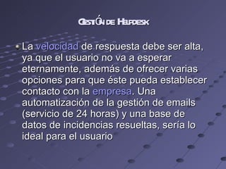 Gestión de Helpdesk La  velocidad  de respuesta debe ser alta, ya que el usuario no va a esperar eternamente, además de ofrecer varias opciones para que éste pueda establecer contacto con la  empresa . Una automatización de la gestión de emails (servicio de 24 horas) y una base de datos de incidencias resueltas, sería lo ideal para el usuario 