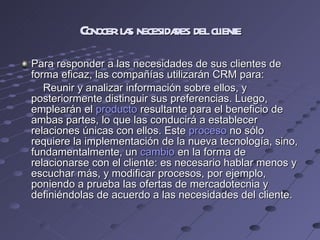 Conocer las necesidades del cliente Para responder a las necesidades de sus clientes de forma eficaz, las compañías utilizarán CRM para: Reunir y analizar información sobre ellos, y posteriormente distinguir sus preferencias. Luego, emplearán el  producto  resultante para el beneficio de ambas partes, lo que las conducirá a establecer relaciones únicas con ellos. Este  proceso  no sólo requiere la implementación de la nueva tecnología, sino, fundamentalmente, un  cambio  en la forma de relacionarse con el cliente: es necesario hablar menos y escuchar más, y modificar procesos, por ejemplo, poniendo a prueba las ofertas de mercadotecnia y definiéndolas de acuerdo a las necesidades del cliente. 