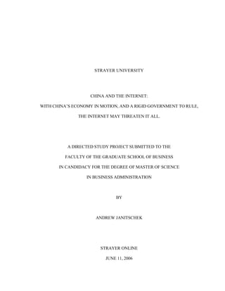 STRAYER UNIVERSITY
CHINA AND THE INTERNET:
WITH CHINA’S ECONOMY IN MOTION, AND A RIGID GOVERNMENT TO RULE,
THE INTERNET MAY THREATEN IT ALL.
A DIRECTED STUDY PROJECT SUBMITTED TO THE
FACULTY OF THE GRADUATE SCHOOL OF BUSINESS
IN CANDIDACY FOR THE DEGREE OF MASTER OF SCIENCE
IN BUSINESS ADMINISTRATION
BY
ANDREW JANITSCHEK
STRAYER ONLINE
JUNE 11, 2006
 
