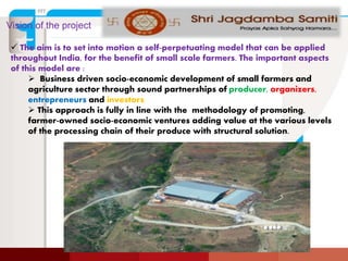 Vision of the project
 The aim is to set into motion a self-perpetuating model that can be applied
throughout India, for the benefit of small scale farmers. The important aspects
of this model are :
 Business driven socio-economic development of small farmers and
agriculture sector through sound partnerships of producer, organizers,
entrepreneurs and investors.
 This approach is fully in line with the methodology of promoting,
farmer-owned socio-economic ventures adding value at the various levels
of the processing chain of their produce with structural solution.
 