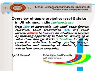 Overview of apple project concept & status
in Uttrakhand, India (Initiated in 2007)
From Idea of partnership with small apple farmers
collectives, Social organisation (SJS) and social
investor (SHGW) to Improve the situations of farmers
by providing opportunity to them for moving up in
value chain through structural Solutions for qaulity
production, collection, handling, grading, storage,
distribution and marketing of Apples by farmer
owned joint venture companies.
By L.P. Semwal
 