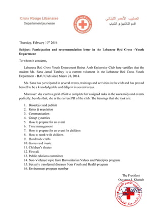 Thursday, February 10th
2016
Subject: Participation and recommendation letter in the Lebanese Red Cross –Youth
Department
To whom it concerns,
Lebanese Red Cross Youth Department Beirut Arab University Club here certifies that the
student Ms. Sana Jamal Tarabay is a current volunteer in the Lebanese Red Cross Youth
Department - BAU Club since March 28, 2014.
Ms. Sana has participated in several events, trainings and activities in the club and has proved
herself to be a knowledgeable and diligent in several areas.
Moreover, she exerts a great effort to complete her assigned tasks in the workshops and events
perfectly; besides that, she is the current PR of the club. The trainings that she took are:
1. Broadcast and publish
2. Rules & regulation
3. Communication
4. Group dynamics
5. How to prepare for an event
6. Time management
7. How to prepare for an event for children
8. How to work with children
9. Handmade crafts
10. Games and music
11. Children’s theater
12. First aid
13. Public relations committee
14. Non-Violence topic from Humanitarian Values and Principles program
15. Sexually transferred diseases from Youth and Health program
16. Environment program member
The President
Oussama J. Khattab
 