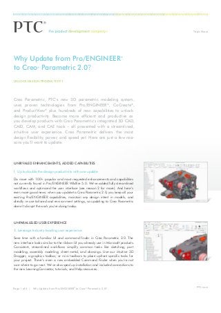 Topic Sheet

Why Update from Pro/ENGINEER
to Creo Parametric 2.0?

®

®

UNLOCK DESIGN PRODUCTIVITY

Creo Parametric, PTC’s new 3D parametric modeling system,
uses proven technologies from Pro/ENGINEER®, CoCreate®,
and ProductView® plus hundreds of new capabilities to unlock
design productivity. Become more efficient and productive as
you develop products with Creo Parametric’s integrated 3D CAD,
CAID, CAM, and CAE tools – all presented with a streamlined,
intuitive user experience. Creo Parametric delivers the most
design flexibility, power, and speed yet. Here are just a few reasons you’ll want to update:

UNRIVALED ENHANCEMENTS, ADDED CAPABILITIES
1. Up to double the design productivity with one update
Do more with 100+ popular and most-requested enhancements and capabilities
not currently found in Pro/ENGINEER Wildfire 5.0. We’ve added fully streamlined
workflows and optimized the user interface (see reason 2 for more). And here’s
even more good news: when you update to Creo Parametric 2.0, you keep all your
existing Pro/ENGINEER capabilities, maintain any design intent in models, and
directly re-use tailored and environment settings, so updating to Creo Parametric
doesn’t disrupt the work you’re doing today.

UNPARALLELED USER EXPERIENCE
2. Leverage Industry-leading user experience
Save time with a familiar UI and command finder in Creo Parametric 2.0. The
new interface looks similar to the ribbon UI you already use in Microsoft products.
Consistent, streamlined workflows simplify common tasks like sketching, part
modeling, assembly modeling, sheet metal, and drawings. Use our intuitive 3D
Dragger, a graphics toolbar, or mini toolbars to place upfront specific tasks for
your project. There’s even a new embedded Command Finder when you’re not
sure where to go next. We’ve also sped up installation and included connections to
the new LearningConnector, tutorials, and Help resources.

Page 1 of 4 | Why Update from Pro/ENGINEER ® to Creo ® Parametric 2.0?

PTC.com

 