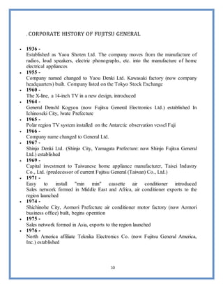 10
. CORPORATE HISTORY OF FUJITSU GENERAL
 1936 -
Established as Yaou Shoten Ltd. The company moves from the manufacture of
radios, loud speakers, electric phonographs, etc. into the manufacture of home
electrical appliances
 1955 -
Company named changed to Yaou Denki Ltd. Kawasaki factory (now company
headquarters) built. Company listed on the Tokyo Stock Exchange
 1960 -
The X-line, a 14-inch TV in a new design, introduced
 1964 -
General Denshl Kogyou (now Fujitsu General Electronics Ltd.) established In
Ichinoseki City, lwate Prefecture
 1965 -
Polar region TV system installed on the Antarctic observation vessel Fuji
 1966 -
Company name changed to General Ltd.
 1967 -
Shinjo Denki Ltd. (Shinjo City, Yamagata Prefecture: now Shinjo Fujitsu General
Ltd.) established
 1969 -
Capital investment to Taiwanese home appliance manufacturer, Taisei Industry
Co., Ltd. (predecessor of current Fujitsu General (Taiwan) Co., Ltd.)
 1971 -
Easy to install "min min" cassette air conditioner introduced
Sales network formed in Middle East and Africa, air conditioner exports to the
region launched
 1974 -
Shichinohe City, Aomori Prefecture air conditioner motor factory (now Aomori
business office) built, begins operation
 1975 -
Sales network formed in Asia, exports to the region launched
 1976 -
North America affiliate Teknika Electronics Co. (now Fujitsu General America,
Inc.) established
 