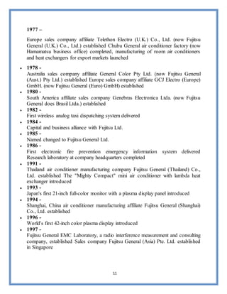 11
1977 –
Europe sales company affiliate Telethon Electro (U.K.) Co., Ltd. (now Fujitsu
General (U.K.) Co., Ltd.) established Chubu General air conditioner factory (now
Hamamatsu business office) completed, manufacturing of room air conditioners
and heat exchangers for export markets launched
 1978 -
Australia sales company affiliate General Color Pty Ltd. (now Fujitsu General
(Aust.) Pty Ltd.) established Europe sales company affiliate GCJ Electro (Europe)
GmbH. (now Fujitsu General (Euro) GmbH) established
 1980 -
South America affiliate sales company Genebras Electronica Ltda. (now Fujitsu
General does Brasil Ltda.) established
 1982 -
First wireless analog taxi dispatching system delivered
 1984 -
Capital and business alliance with Fujitsu Ltd.
 1985 -
Named changed to Fujitsu General Ltd.
 1986 -
First electronic fire prevention emergency information system delivered
Research laboratory at company headquarters completed
 1991 -
Thailand air conditioner manufacturing company Fujitsu General (Thailand) Co.,
Ltd. established The "Mighty Compact" mini air conditioner with lambda heat
exchanger introduced
 1993 -
Japan's first 21-inch full-color monitor with a plasma display panel introduced
 1994 -
Shanghai, China air conditioner manufacturing affiliate Fujitsu General (Shanghai)
Co., Ltd. established
 1996 -
World's first 42-inch color plasma display introduced
 1997 -
Fujitsu General EMC Laboratory, a radio interference measurement and consulting
company, established Sales company Fujitsu General (Asia) Pte. Ltd. established
in Singapore
 