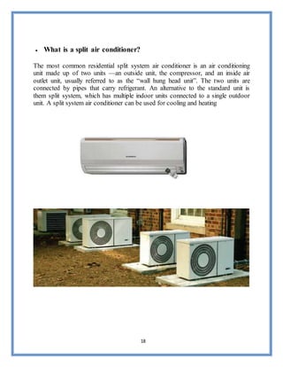 18
 What is a split air conditioner?
The most common residential split system air conditioner is an air conditioning
unit made up of two units —an outside unit, the compressor, and an inside air
outlet unit, usually referred to as the “wall hung head unit”. The two units are
connected by pipes that carry refrigerant. An alternative to the standard unit is
them split system, which has multiple indoor units connected to a single outdoor
unit. A split system air conditioner can be used for cooling and heating
 