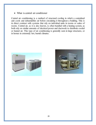 20
 What is central air conditioner
Central air conditioning is a method of structural cooling in which a centralized
unit cools and dehumidifies air before circulating it throughout a building. This is
in direct contrast with systems that rely on individual units in rooms or suites of
rooms. Central air, as it is also known, is often bundled with a heating system, as
both rely on similar amounts of electrical power and ductwork to distribute cooled
or heated air. This type of air conditioning is generally seen in large structures, or
in homes in extremely hot, humid climates.
 