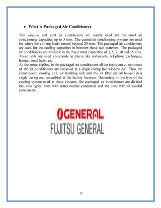 21
 What is Packaged Air Conditioners
The window and split air conditioners are usually used for the small air
conditioning capacities up to 5 tons. The central air conditioning systems are used
for where the cooling loads extend beyond 20 tons. The packaged air conditioners
are used for the cooling capacities in between these two extremes. The packaged
air conditioners are available in the fixed rated capacities of 3, 5, 7, 10 and 15 tons.
These units are used commonly in places like restaurants, telephone exchanges,
homes, small halls, etc.
As the name implies, in the packaged air conditioners all the important components
of the air conditioners are enclosed in a single casing like window AC. Thus the
compressor, cooling coil, air handling unit and the air filter are all housed in a
single casing and assembled at the factory location. Depending on the type of the
cooling system used in these systems, the packaged air conditioners are divided
into two types: ones with water cooled condenser and the ones with air cooled
condensers. .
 