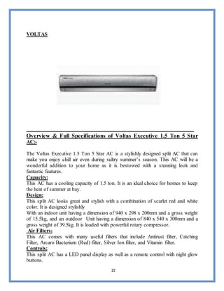 22
VOLTAS
Overview & Full Specifications of Voltas Executive 1.5 Ton 5 Star
AC:-
The Voltas Executive 1.5 Ton 5 Star AC is a stylishly designed split AC that can
make you enjoy chill air even during sultry summer’s season. This AC will be a
wonderful addition to your home as it is bestowed with a stunning look and
fantastic features.
Capacity:
This AC has a cooling capacity of 1.5 ton. It is an ideal choice for homes to keep
the heat of summer at bay.
Design:
This split AC looks great and stylish with a combination of scarlet red and white
color. It is designed stylishly
With an indoor unit having a dimension of 940 x 298 x 200mm and a gross weight
of 15.5kg, and an outdoor Unit having a dimension of 840 x 540 x 300mm and a
gross weight of 39.5kg. It is loaded with powerful rotary compressor.
Air Filters:
This AC comes with many useful filters that include Antirust filter, Catching
Filter, Arcaro Bacterium (Red) filter, Silver Ion filter, and Vitamin filter.
Controls:
This split AC has a LED panel display as well as a remote control with night glow
buttons.
 