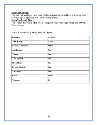 23
Speed of Cooling:
This AC will definitely meet your cooling requirements quickly as it is using high
EER Rotary Compressor and Turbo cooling method.
Sleep Mode and Timer:
This Voltas Executive Split AC is equipped with both sleep mode and On/Off
Timer features.
Voltas Executive 1.5 Ton 5 Star AC Specs
Capacity: 1.5 Ton(s)
BEE Rating: 5 Star
Noise Level Indoor: 48DB
Anti-Fungus: Yes
Timers: Yes
Auto Restart: Yes
Sleep Mode: Yes
Remote Control: Yes
Air Swing: Yes
Color: White
Tonnage: 1.5
 
