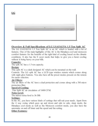 24
LG
Overview & Full Specifications of LG LSA5AU5A 1.5 Ton Split AC
The LG LSA5AU5A 1.5 Ton Split AC is an AC which is loaded with a lot of
features. One of the main highlights of this AC is the Himalaya cool and monsoon
comfort features for the benefits of the right kind of cooling based on the climatic
conditions. It also has the E saver mode that helps to give you a faster cooling
without it being heavy on your bills.
Capacity:
The split AC has a 1.5 ton capacity.
Design:
This split AC is a sleek designed AC which can be mounted on the wall.
Controls: The LG split AC has a LCD type wireless remote which comes along
with night glow buttons. You also have all the preset modes present on the remote
for easier selection.
Air Filters:
The air filters of the AC have a dual protection and comes along with a 3M micro
protection filter.
Speed of Cooling:
This Split AC air circulation of 1600 CFM.
Noise Level:
The indoor noise level is 36 DB.
Settings:
In the AC, you have various kinds of settings that will suit your needs. Apart from
the 4 way swing which goes up and down and side to side, sleep mode, the
Himalaya cool mode as well as the Monsoon comfort mode, you also have the
automatic on and off timer and the speed and fan setting.
Other Features:
 