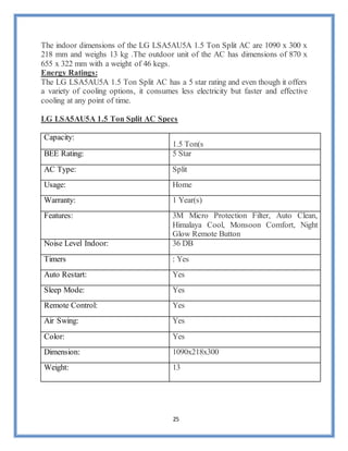 25
The indoor dimensions of the LG LSA5AU5A 1.5 Ton Split AC are 1090 x 300 x
218 mm and weighs 13 kg .The outdoor unit of the AC has dimensions of 870 x
655 x 322 mm with a weight of 46 kegs.
Energy Ratings:
The LG LSA5AU5A 1.5 Ton Split AC has a 5 star rating and even though it offers
a variety of cooling options, it consumes less electricity but faster and effective
cooling at any point of time.
LG LSA5AU5A 1.5 Ton Split AC Specs
Capacity:
1.5 Ton(s
BEE Rating: 5 Star
AC Type: Split
Usage: Home
Warranty: 1 Year(s)
Features: 3M Micro Protection Filter, Auto Clean,
Himalaya Cool, Monsoon Comfort, Night
Glow Remote Button
Noise Level Indoor: 36 DB
Timers : Yes
Auto Restart: Yes
Sleep Mode: Yes
Remote Control: Yes
Air Swing: Yes
Color: Yes
Dimension: 1090x218x300
Weight: 13
 