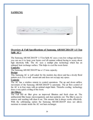 26
SAMSUNG
Overview & Full Specifications of Samsung AR18JC2HATP 1.5 Ton
Split AC:-
The Samsung AR18JC2HATP 1.5 Ton Split AC uses a very low voltage and hence
you can use it to keep your home cool all summer without having to worry about
high electricity bills. The AC uses a multijet plus technology which has an
enlarged heat exchange surface. This helps to cool the room faster.
Capacity:
The Samsung AR18JC2HATP has a 1.5 tons capacity.
Design:
This Samsung AC is well suited for the modern day décor and has a lovely floral
pattern on it. It is a wall mount unit and does not occupy any space.
Controls:
The AC has a wireless remote to control operations. The up and down airflow
movement of the Samsung AR18JC2HATP is automatic. The air flow control of
the AC is in four steps with an optimal single blade. Theturbo cooling technology
does a very quick cooling of the room.
Air Filters:
The Full HD air filter gives an improved filtration and fresh clean air. The
antibacterial filter keeps microorganisms and dust particles out. The filter is easy to
remove and washing will clean it out. This ensures that it always works effectively.
With the selfcleaning option the Samsung AR18JC2HATP does not allows
moisture to remain inside the AC wet heat exchanger.
 