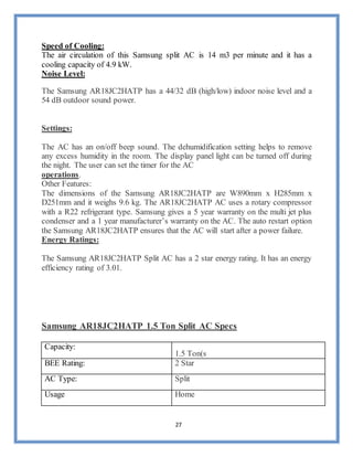 27
Speed of Cooling:
The air circulation of this Samsung split AC is 14 m3 per minute and it has a
cooling capacity of 4.9 kW.
Noise Level:
The Samsung AR18JC2HATP has a 44/32 dB (high/low) indoor noise level and a
54 dB outdoor sound power.
Settings:
The AC has an on/off beep sound. The dehumidification setting helps to remove
any excess humidity in the room. The display panel light can be turned off during
the night. The user can set the timer for the AC
operations.
Other Features:
The dimensions of the Samsung AR18JC2HATP are W890mm x H285mm x
D251mm and it weighs 9.6 kg. The AR18JC2HATP AC uses a rotary compressor
with a R22 refrigerant type. Samsung gives a 5 year warranty on the multi jet plus
condenser and a 1 year manufacturer’s warranty on the AC. The auto restart option
the Samsung AR18JC2HATP ensures that the AC will start after a power failure.
Energy Ratings:
The Samsung AR18JC2HATP Split AC has a 2 star energy rating. It has an energy
efficiency rating of 3.01.
Samsung AR18JC2HATP 1.5 Ton Split AC Specs
Capacity:
1.5 Ton(s
BEE Rating: 2 Star
AC Type: Split
Usage Home
 