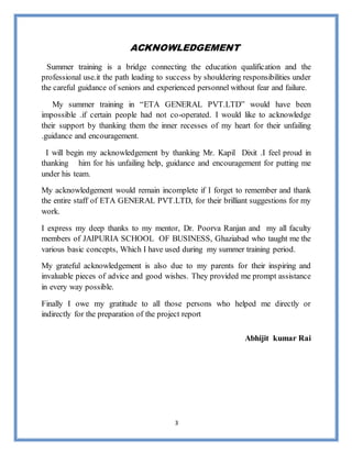 3
ACKNOWLEDGEMENT
Summer training is a bridge connecting the education qualification and the
professional use.it the path leading to success by shouldering responsibilities under
the careful guidance of seniors and experienced personnel without fear and failure.
My summer training in “ETA GENERAL PVT.LTD” would have been
impossible .if certain people had not co-operated. I would like to acknowledge
their support by thanking them the inner recesses of my heart for their unfailing
.guidance and encouragement.
I will begin my acknowledgement by thanking Mr. Kapil Dixit .I feel proud in
thanking him for his unfailing help, guidance and encouragement for putting me
under his team.
My acknowledgement would remain incomplete if I forget to remember and thank
the entire staff of ETA GENERAL PVT.LTD, for their brilliant suggestions for my
work.
I express my deep thanks to my mentor, Dr. Poorva Ranjan and my all faculty
members of JAIPURIA SCHOOL OF BUSINESS, Ghaziabad who taught me the
various basic concepts, Which I have used during my summer training period.
My grateful acknowledgement is also due to my parents for their inspiring and
invaluable pieces of advice and good wishes. They provided me prompt assistance
in every way possible.
Finally I owe my gratitude to all those persons who helped me directly or
indirectly for the preparation of the project report
Abhijit kumar Rai
 