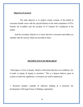 34
Objective of research
The main objective is to analyze current scenario of the market in
consumer durable sector with the special reference to the main competitors of ETA
General Air Condition and the position of O General Air Conditioner in the
market.
And the secondary objective is to know that how consumers and dealers are
satisfied with the services which are provided to them.
SIGNIFICANCE OF RESEARCH
“All progress is born of inquiry. Doubt is often better than the over confidence, for
it Leads to inquiry & inquiry to invention.” This is a famous Hudson quote in
context of which the significance of research can well be understood.
1. Research includes scientific & inductive thinking & it promotes the
development of the logical basis of thinking organization.
 