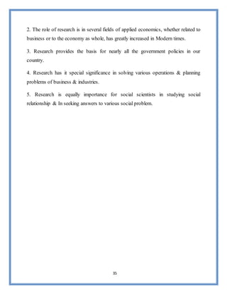 35
2. The role of research is in several fields of applied economics, whether related to
business or to the economy as whole, has greatly increased in Modern times.
3. Research provides the basis for nearly all the government policies in our
country.
4. Research has it special significance in solving various operations & planning
problems of business & industries.
5. Research is equally importance for social scientists in studying social
relationship & In seeking answers to various social problem.
 