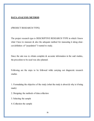 36
DATA ANALYSIS METHOD
(PROJECT RESEARCH TYPE)
The project research type is DESCRIPTIVE RESEARCH TYPE in which I know
what I have to measure & also the adequate method for measuring it along clear-
cut definition of “population” I wanted to study.
Since the aim was to obtain complete & accurate information in the said studies,
the procedure to be used was also planned.
Following are the steps to be followed while carrying out diagnostic research
studies
1. Formulating the objective of the study (what the study is about & why is it being
made)
2. Designing the methods of data collection
3. Selecting the sample
4. Collection the sample
 