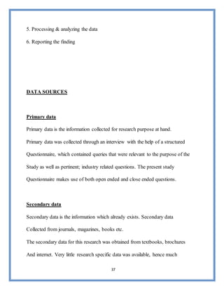 37
5. Processing & analyzing the data
6. Reporting the finding
DATA SOURCES
Primary data
Primary data is the information collected for research purpose at hand.
Primary data was collected through an interview with the help of a structured
Questionnaire, which contained queries that were relevant to the purpose of the
Study as well as pertinent; industry related questions. The present study
Questionnaire makes use of both open ended and close ended questions.
Secondary data
Secondary data is the information which already exists. Secondary data
Collected from journals, magazines, books etc.
The secondary data for this research was obtained from textbooks, brochures
And internet. Very little research specific data was available, hence much
 
