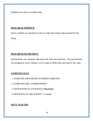 38
Emphasis was given to primary data.
RESEARCH APPROCH
Survey method was adopted in order to collect the primary data required for the
Study.
RESEARCH INSTRUMENT
Questionnaire was designed with open-end close-end questions. The questionnaire
was designed in such a manner so as to cater to all the areas and aspects the study.
SAMPLING PLAN
1. SAMPLING PROCEDURE: RANDOM SAMPLING
2. SAMPLING SIZE: 30 RESPONDENT
3. GEOGRAPHICAL COVERAGE: Ghaziabad
4. DURATION OF THE SURVEY: 1.5 month
DATA ANALYSIS
 