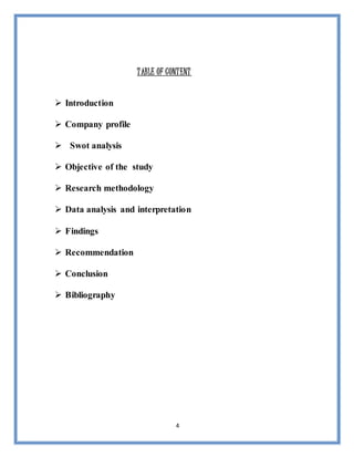 4
TABLE OF CONTENT
 Introduction
 Company profile
 Swot analysis
 Objective of the study
 Research methodology
 Data analysis and interpretation
 Findings
 Recommendation
 Conclusion
 Bibliography
 