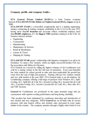 5
Company profile and company Guide:-
ETA General Private Limited (EGPL) is a Joint Venture company
between ETA-ASCON STAR, Dubai and Fujitsu General (FGL), Japan set up in
2000.
ETA-ASCON STAR is a diversified conglomerate and is a leading engineering,
turnkey contracting & trading company established in the U.A.E in the year 1973,
having more than 65 branches and associate offices worldwide employs more
than 80,000 employees. It’s the biggest NRI expatriate employer in the UAE. Its
business interests include:
 Engineering
 Construction
 Manufacturing
 Maintenance & Services
 Retail & Distribution
 Leisure & Travel
 Shipping & Trading
ETA-ASCON STAR group’s relationship with Japanese companies is as old as its
formation. To name a few ventures, which are highly successful besides FGL are,
the association with Melco for Elevators.
ETA General set a record by selling the highest volumes of Air Conditioners ever
sold by a startup venture in the first full year of operations. Every year thereafter
has been marked by robust growth in sales and more particularly the growth has
come from the sale of high end products. Starting with just two window models
and two split models in the year 2001, ETA General today is an all solutions Air
Conditioning company offering a full range of products from Window ACs, Split-
Cooling ACs, Split-Hot & Cold ACs, Inverter-Cooling ACs, Inverter-Hot & Cold
ACs, Cassette-Cooling ACs, Inverter Cassette-Hot & Cold ACs, Duct able ACs
and VRF Systems.
General Air Conditioners are positioned in the super premium range and are
synonymous with superior cooling performance and long lasting durability.
This position has been maintained by continuous innovation and introduction of
new models and new categories. ETA General has an all India sales & service
presence with nine branch offices and resident sales personnel in every major
market in the country. The company operates through a highly select band of over
 